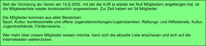 Seit der Grndung als Verein am 15.8.2002, mit der der KJR ja wieder bei Null Mitgliedern angefangen hat, ist  die Mitgliederliste wieder kontinuierlich angewachsen. Zur Zeit haben wir 54 Mitglieder.  Die Mitglieder kommen aus allen Bereichen: Sport, Kultur, konfessionelle und offene Jugendeinrichtungen/Jugendzentren, Rettungs- und Hilfsdienste, Kultur,  Jugendverbnde, Frdervereine, ...  Wer mehr ber unsere Mitglieder wissen mchte, kann sich die aktuelle Liste anschauen und sich auf die  Internetseiten weiterclicken.